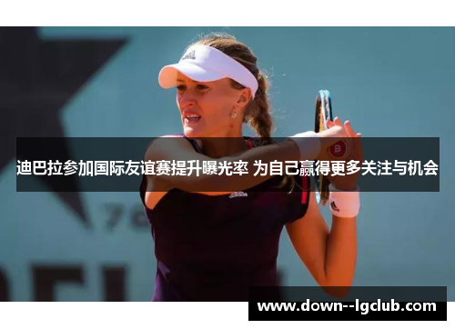 迪巴拉参加国际友谊赛提升曝光率 为自己赢得更多关注与机会