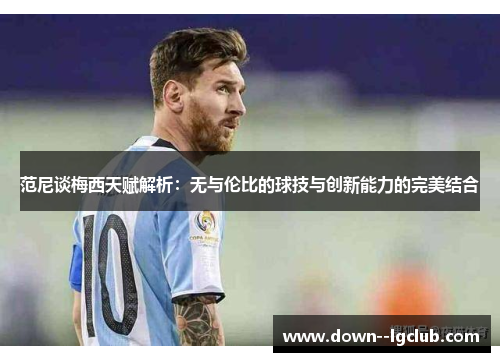 范尼谈梅西天赋解析：无与伦比的球技与创新能力的完美结合