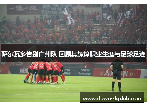 萨尔瓦多告别广州队 回顾其辉煌职业生涯与足球足迹