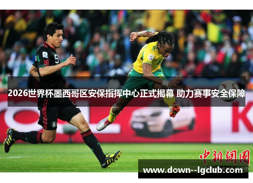 2026世界杯墨西哥区安保指挥中心正式揭幕 助力赛事安全保障