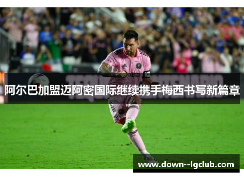 阿尔巴加盟迈阿密国际继续携手梅西书写新篇章