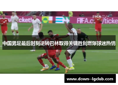 中国男足最后时刻逆转巴林取得关键胜利燃爆球迷热情