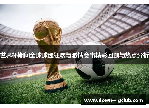世界杯期间全球球迷狂欢与激情赛事精彩回顾与热点分析